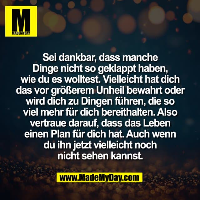 Sei dankbar, dass manche
Dinge nicht so geklappt haben,
wie du es wolltest. Vielleicht hat dich
das vor größerem Unheil bewahrt oder
wird dich zu Dingen führen, die so
viel mehr für dich bereithalten. Also
vertraue darauf, dass das Leben
einen Plan für dich hat. Auch wenn
du ihn jetzt vielleicht noch
nicht sehen kannst. - Inspiration, Zitate & Sprüche | MadeMyDay | Jetzt entdecken & teilen Sei dankbar, dass manche
Dinge nicht so geklappt haben,
wie du es wolltest. Vielleicht hat dich
das vor größerem Unheil bewahrt oder
wird dich zu Dingen führen, die so
viel mehr für dich bereithalten. Also
vertraue darauf, dass das Leben
einen Plan für dich hat. Auch wenn
du ihn jetzt vielleicht noch
nicht sehen kannst. - Inspirierendes Zitat mit Bild