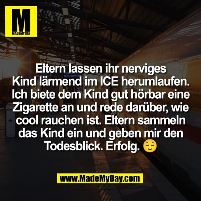 Eltern lassen ihr nerviges
Kind lärmend im ICE herumlaufen.
Ich biete dem Kind gut hörbar eine
Zigarette an und rede darüber, wie
cool rauchen ist. Eltern sammeln
das Kind ein und geben mir den
Todesblick. Erfolg. 😌 - Inspiration, Zitate & Sprüche | MadeMyDay | Jetzt entdecken & teilen Eltern lassen ihr nerviges
Kind lärmend im ICE herumlaufen.
Ich biete dem Kind gut hörbar eine
Zigarette an und rede darüber, wie
cool rauchen ist. Eltern sammeln
das Kind ein und geben mir den
Todesblick. Erfolg. 😌 - Inspirierendes Zitat mit Bild
