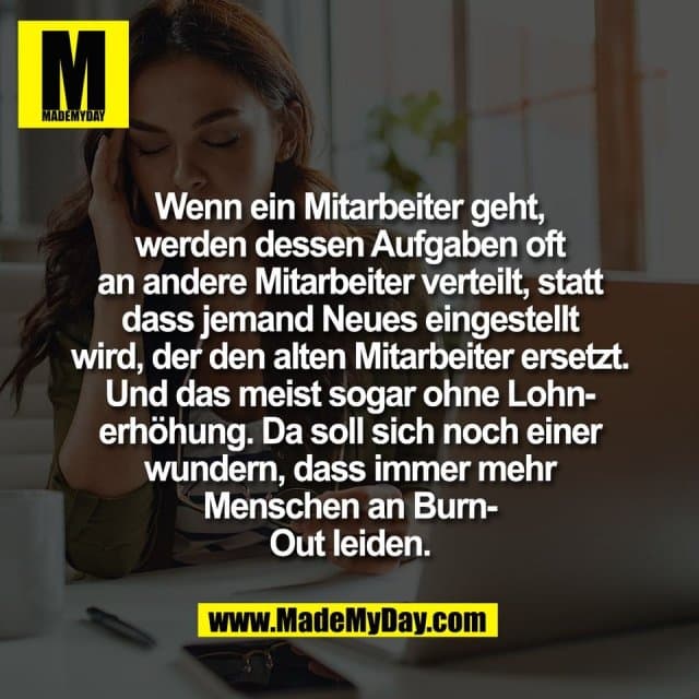 Wenn ein Mitarbeiter geht,
werden dessen Aufgaben oft
an andere Mitarbeiter verteilt, statt
dass jemand Neues eingestellt
wird, der den alten Mitarbeiter ersetzt.
Und das meist sogar ohne Lohn-
erhöhung. Da soll sich noch einer
wundern, dass immer mehr
Menschen an Burn-
Out leiden. - Inspiration, Zitate & Sprüche | MadeMyDay | Jetzt entdecken & teilen Wenn ein Mitarbeiter geht,
werden dessen Aufgaben oft
an andere Mitarbeiter verteilt, statt
dass jemand Neues eingestellt
wird, der den alten Mitarbeiter ersetzt.
Und das meist sogar ohne Lohn-
erhöhung. Da soll sich noch einer
wundern, dass immer mehr
Menschen an Burn-
Out leiden. - Inspirierendes Zitat mit Bild