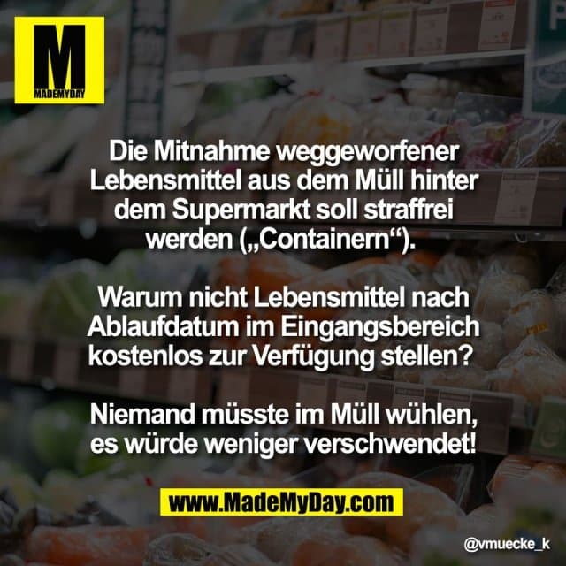 Die Mitnahme weggeworfener
Lebensmittel aus dem Müll hinter
dem Supermarkt soll straffrei
werden („Containern“).
Warum nicht Lebensmittel nach
Ablaufdatum im Eingangsbereich
kostenlos zur Verfügung stellen?
Niemand müsste im Müll wühlen,
es würde weniger verschwendet! - Inspiration, Zitate & Sprüche | MadeMyDay | Jetzt entdecken & teilen Die Mitnahme weggeworfener
Lebensmittel aus dem Müll hinter
dem Supermarkt soll straffrei
werden („Containern“).
Warum nicht Lebensmittel nach
Ablaufdatum im Eingangsbereich
kostenlos zur Verfügung stellen?
Niemand müsste im Müll wühlen,
es würde weniger verschwendet! - Inspirierendes Zitat mit Bild