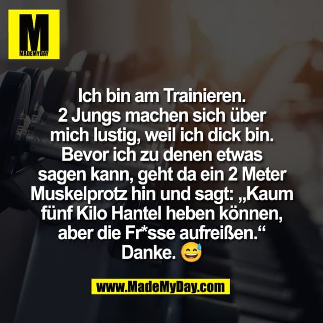 Ich bin am Trainieren.
2 Jungs machen sich über
mich lustig, weil ich dick bin.
Bevor ich zu denen etwas
sagen kann, geht da ein 2 Meter
Muskelprotz hin und sagt: „Kaum
fünf Kilo Hantel heben können,
aber die Fr*sse aufreißen.“
Danke. 😅 - Inspiration, Zitate & Sprüche | MadeMyDay | Jetzt entdecken & teilen Ich bin am Trainieren.
2 Jungs machen sich über
mich lustig, weil ich dick bin.
Bevor ich zu denen etwas
sagen kann, geht da ein 2 Meter
Muskelprotz hin und sagt: „Kaum
fünf Kilo Hantel heben können,
aber die Fr*sse aufreißen.“
Danke. 😅 - Inspirierendes Zitat mit Bild