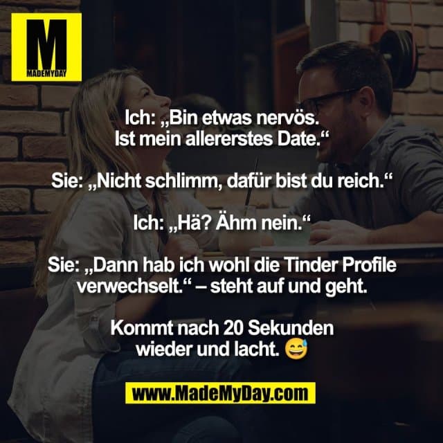 Ich: „Bin etwas nervös.
Ist mein allererstes Date.“
Sie: „Nicht schlimm, dafür bist du reich.“
Ich: „Hä? Ähm nein.“
Sie: „Dann hab ich wohl die Tinder Profile
verwechselt.“ – steht auf und geht.
Kommt nach 20 Sekunden
wieder und lacht. 😅 - Inspiration, Zitate & Sprüche | MadeMyDay | Jetzt entdecken & teilen Ich: „Bin etwas nervös.
Ist mein allererstes Date.“
Sie: „Nicht schlimm, dafür bist du reich.“
Ich: „Hä? Ähm nein.“
Sie: „Dann hab ich wohl die Tinder Profile
verwechselt.“ – steht auf und geht.
Kommt nach 20 Sekunden
wieder und lacht. 😅 - Inspirierendes Zitat mit Bild