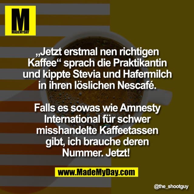 „Jetzt erstmal nen richtigen
Kaffee“ sprach die Praktikantin
und kippte Stevia und Hafermilch
in ihren löslichen Nescafé.
Falls es sowas wie Amnesty
International für schwer
misshandelte Kaffeetassen
gibt, ich brauche deren
Nummer. Jetzt! - Inspiration, Zitate & Sprüche | MadeMyDay | Jetzt entdecken & teilen „Jetzt erstmal nen richtigen
Kaffee“ sprach die Praktikantin
und kippte Stevia und Hafermilch
in ihren löslichen Nescafé.
Falls es sowas wie Amnesty
International für schwer
misshandelte Kaffeetassen
gibt, ich brauche deren
Nummer. Jetzt! - Inspirierendes Zitat mit Bild