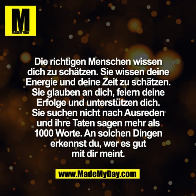 Die richtigen Menschen wissen
dich zu schätzen. Sie wissen deine
Energie und deine Zeit zu schätzen.
Sie glauben an dich, feiern deine
Erfolge und unterstützen dich.
Sie suchen nicht nach Ausreden
und ihre Taten sagen mehr als
1000 Worte. An solchen Dingen
erkennst du, wer es gut
mit dir meint. - Inspiration, Zitate & Sprüche | MadeMyDay | Jetzt entdecken & teilen Die richtigen Menschen wissen
dich zu schätzen. Sie wissen deine
Energie und deine Zeit zu schätzen.
Sie glauben an dich, feiern deine
Erfolge und unterstützen dich.
Sie suchen nicht nach Ausreden
und ihre Taten sagen mehr als
1000 Worte. An solchen Dingen
erkennst du, wer es gut
mit dir meint. - Inspirierendes Zitat mit Bild