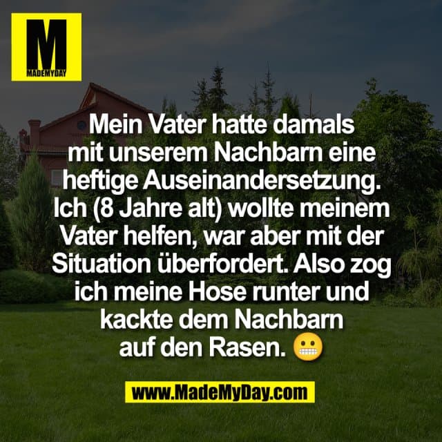 Mein Vater hatte damals
mit unserem Nachbarn eine
heftige Auseinandersetzung.
Ich (8 Jahre alt) wollte meinem
Vater helfen, war aber mit der
Situation überfordert. Also zog
ich meine Hose runter und
kackte dem Nachbarn
auf den Rasen. 😬 - Inspiration, Zitate & Sprüche | MadeMyDay | Jetzt entdecken & teilen Mein Vater hatte damals
mit unserem Nachbarn eine
heftige Auseinandersetzung.
Ich (8 Jahre alt) wollte meinem
Vater helfen, war aber mit der
Situation überfordert. Also zog
ich meine Hose runter und
kackte dem Nachbarn
auf den Rasen. 😬 - Inspirierendes Zitat mit Bild