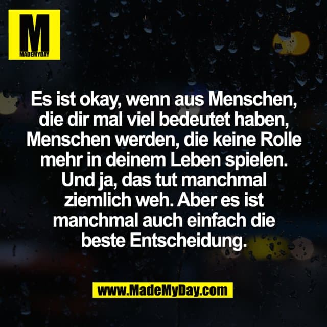 Es ist okay, wenn aus Menschen,
die dir mal viel bedeutet haben,
Menschen werden, die keine Rolle
mehr in deinem Leben spielen.
Und ja, das tut manchmal
ziemlich weh. Aber es ist
manchmal auch einfach die
beste Entscheidung. - Inspiration, Zitate & Sprüche | MadeMyDay | Jetzt entdecken & teilen Es ist okay, wenn aus Menschen,
die dir mal viel bedeutet haben,
Menschen werden, die keine Rolle
mehr in deinem Leben spielen.
Und ja, das tut manchmal
ziemlich weh. Aber es ist
manchmal auch einfach die
beste Entscheidung. - Inspirierendes Zitat mit Bild
