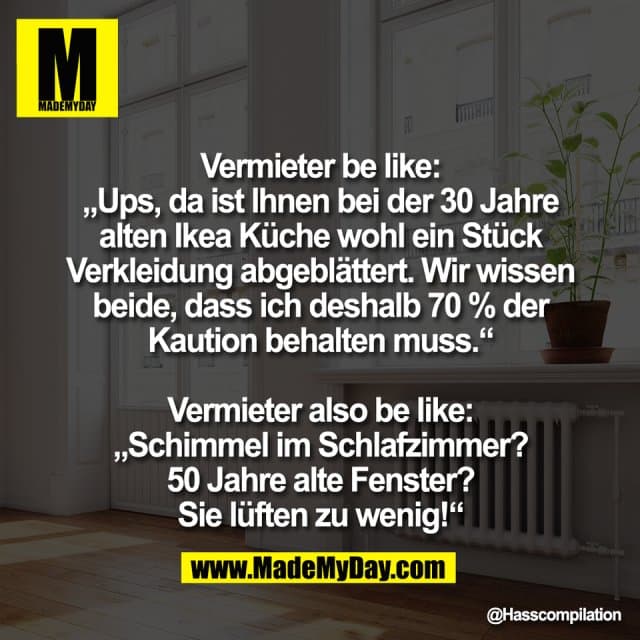 Vermieter be like:
„Ups, da ist Ihnen bei der 30 Jahre
alten Ikea Küche wohl ein Stück
Verkleidung abgeblättert. Wir wissen
beide, dass ich deshalb 70 % der
Kaution behalten muss.“
Vermieter also be like:
„Schimmel im Schlafzimmer?
50 Jahre alte Fenster?
Sie lüften zu wenig!“ - Inspiration, Zitate & Sprüche | MadeMyDay | Jetzt entdecken & teilen Vermieter be like:
„Ups, da ist Ihnen bei der 30 Jahre
alten Ikea Küche wohl ein Stück
Verkleidung abgeblättert. Wir wissen
beide, dass ich deshalb 70 % der
Kaution behalten muss.“
Vermieter also be like:
„Schimmel im Schlafzimmer?
50 Jahre alte Fenster?
Sie lüften zu wenig!“ - Inspirierendes Zitat mit Bild