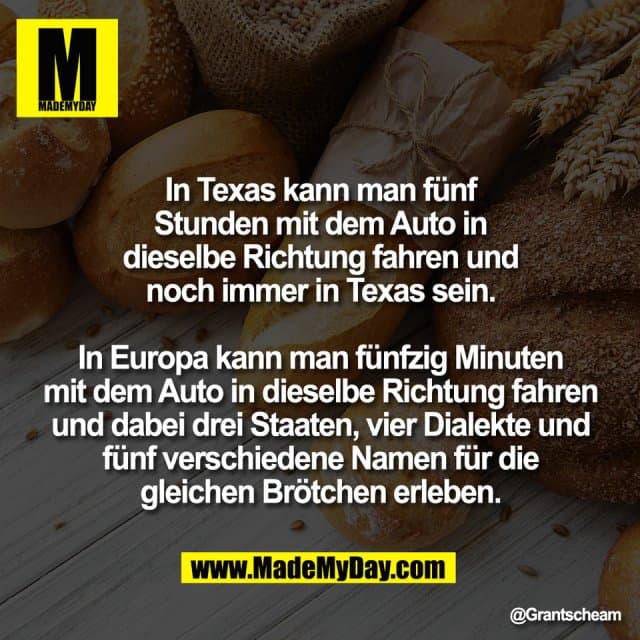 In Texas kann man fünf
Stunden mit dem Auto in
dieselbe Richtung fahren und
noch immer in Texas sein.
In Europa kann man fünfzig Minuten
mit dem Auto in dieselbe Richtung fahren
und dabei drei Staaten, vier Dialekte und
fünf verschiedene Namen für die
gleichen Brötchen erleben. - Inspiration, Zitate & Sprüche | MadeMyDay | Jetzt entdecken & teilen In Texas kann man fünf
Stunden mit dem Auto in
dieselbe Richtung fahren und
noch immer in Texas sein.
In Europa kann man fünfzig Minuten
mit dem Auto in dieselbe Richtung fahren
und dabei drei Staaten, vier Dialekte und
fünf verschiedene Namen für die
gleichen Brötchen erleben. - Inspirierendes Zitat mit Bild