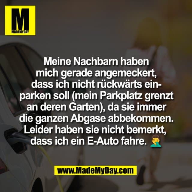 Meine Nachbarn haben
mich gerade angemeckert,
dass ich nicht rückwärts ein-
parken soll (mein Parkplatz grenzt
an deren Garten), da sie immer
die ganzen Abgase abbekommen.
Leider haben sie nicht bemerkt,
dass ich ein E-Auto fahre. 🤦♂️ - Inspiration, Zitate & Sprüche | MadeMyDay | Jetzt entdecken & teilen Meine Nachbarn haben
mich gerade angemeckert,
dass ich nicht rückwärts ein-
parken soll (mein Parkplatz grenzt
an deren Garten), da sie immer
die ganzen Abgase abbekommen.
Leider haben sie nicht bemerkt,
dass ich ein E-Auto fahre. 🤦♂️ - Inspirierendes Zitat mit Bild