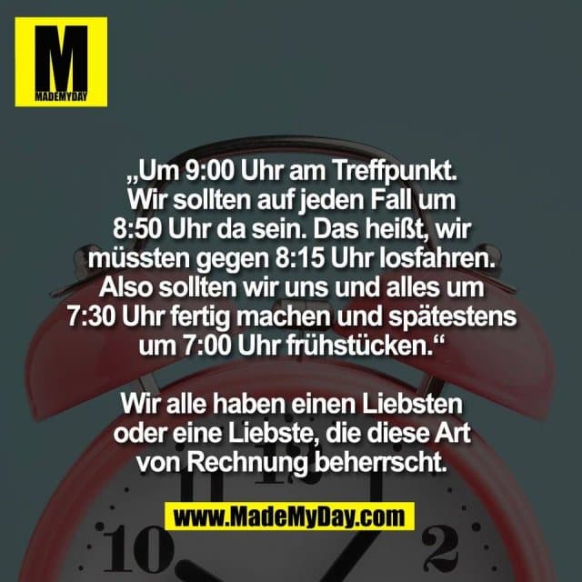 „Um 9:00 Uhr am Treffpunkt.
Wir sollten auf jeden Fall um
8:50 Uhr da sein. Das heißt, wir
müssten gegen 8:15 Uhr losfahren.
Also sollten wir uns und alles um
7:30 Uhr fertig machen und spätestens
um 7:00 Uhr frühstücken.“
Wir alle haben einen Liebsten
oder eine Liebste, die diese Art
von Rechnung beherrscht. - Inspiration, Zitate & Sprüche | MadeMyDay | Jetzt entdecken & teilen „Um 9:00 Uhr am Treffpunkt.
Wir sollten auf jeden Fall um
8:50 Uhr da sein. Das heißt, wir
müssten gegen 8:15 Uhr losfahren.
Also sollten wir uns und alles um
7:30 Uhr fertig machen und spätestens
um 7:00 Uhr frühstücken.“
Wir alle haben einen Liebsten
oder eine Liebste, die diese Art
von Rechnung beherrscht. - Inspirierendes Zitat mit Bild
