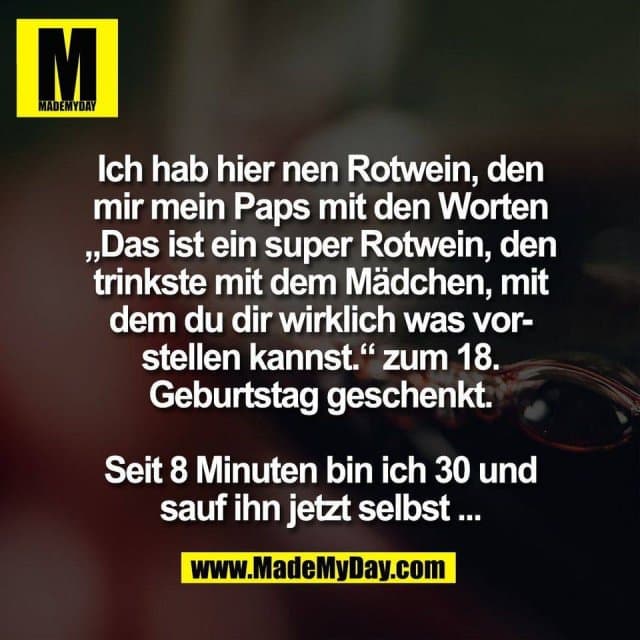 Ich hab hier nen Rotwein, den
mir mein Paps mit den Worten
„Das ist ein super Rotwein, den
trinkste mit dem Mädchen, mit
dem du dir wirklich was vor-
stellen kannst.“ zum 18.
Geburtstag geschenkt.
Seit 8 Minuten bin ich 30 und
sauf ihn jetzt selbst ... - Inspiration, Zitate & Sprüche | MadeMyDay | Jetzt entdecken & teilen Ich hab hier nen Rotwein, den
mir mein Paps mit den Worten
„Das ist ein super Rotwein, den
trinkste mit dem Mädchen, mit
dem du dir wirklich was vor-
stellen kannst.“ zum 18.
Geburtstag geschenkt.
Seit 8 Minuten bin ich 30 und
sauf ihn jetzt selbst ... - Inspirierendes Zitat mit Bild