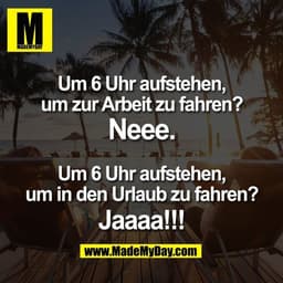 Um 6 Uhr aufstehen,
um zur Arbeit zu fahren?
Neee.
Um 6 Uhr aufstehen,
um in den Urlaub zu fahren?
Jaaaa!!!