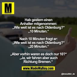 Hab gestern einen
Anhalter mitgenommen:
„Wie weit ist es nach Oldenburg?“
„10 Minuten.“
Nach 10 Minuten fragt er:
„Wie