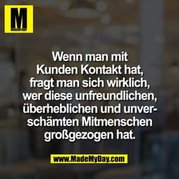 Wenn man mit
Kunden Kontakt hat,
fragt man sich wirklich,
wer diese unfreundlichen,
überheblichen und unver-
schämten Mi