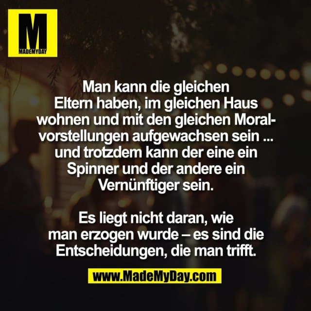 Man kann die gleichen
Eltern haben, im gleichen Haus
wohnen und mit den gleichen Moral-
vorstellungen aufgewachsen sein ...
und trotzdem kann der eine ein
Spinner und der andere ein
Vernünftiger sein.
Es liegt nicht daran, wie
man erzogen wurde – es sind die
Entscheidungen, die man trifft. - Inspiration, Zitate & Sprüche | MadeMyDay | Jetzt entdecken & teilen Man kann die gleichen
Eltern haben, im gleichen Haus
wohnen und mit den gleichen Moral-
vorstellungen aufgewachsen sein ...
und trotzdem kann der eine ein
Spinner und der andere ein
Vernünftiger sein.
Es liegt nicht daran, wie
man erzogen wurde – es sind die
Entscheidungen, die man trifft. - Inspirierendes Zitat mit Bild