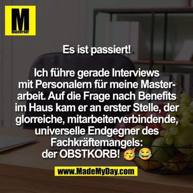 Es ist passiert!
Ich führe gerade Interviews
mit Personalern für meine Master-
arbeit. Auf die Frage nach Benefits
im Haus kam er an erster Stelle, der
glorreiche, mitarbeiterverbindende,
universelle Endgegner des
Fachkräftemangels:
der OBSTKORB! 🥳 😂 - Inspiration, Zitate & Sprüche | MadeMyDay | Jetzt entdecken & teilen Es ist passiert!
Ich führe gerade Interviews
mit Personalern für meine Master-
arbeit. Auf die Frage nach Benefits
im Haus kam er an erster Stelle, der
glorreiche, mitarbeiterverbindende,
universelle Endgegner des
Fachkräftemangels:
der OBSTKORB! 🥳 😂 - Inspirierendes Zitat mit Bild