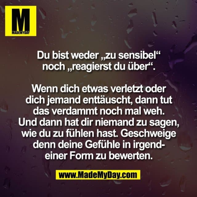 Du bist weder „zu sensibel“
noch „reagierst du über“.
Wenn dich etwas verletzt oder
dich jemand enttäuscht, dann tut
das verdammt noch mal weh.
Und dann hat dir niemand zu sagen,
wie du zu fühlen hast. Geschweige
denn deine Gefühle in irgend-
einer Form zu bewerten. - Inspiration, Zitate & Sprüche | MadeMyDay | Jetzt entdecken & teilen Du bist weder „zu sensibel“
noch „reagierst du über“.
Wenn dich etwas verletzt oder
dich jemand enttäuscht, dann tut
das verdammt noch mal weh.
Und dann hat dir niemand zu sagen,
wie du zu fühlen hast. Geschweige
denn deine Gefühle in irgend-
einer Form zu bewerten. - Inspirierendes Zitat mit Bild