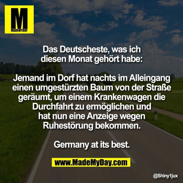 Das Deutscheste, was ich
diesen Monat gehört habe:
Jemand im Dorf hat nachts im Alleingang
einen umgestürzten Baum von der Straße
geräumt, um einem Krankenwagen die
Durchfahrt zu ermöglichen und
hat nun eine Anzeige wegen
Ruhestörung bekommen.
Germany at its best. - Inspiration, Zitate & Sprüche | MadeMyDay | Jetzt entdecken & teilen Das Deutscheste, was ich
diesen Monat gehört habe:
Jemand im Dorf hat nachts im Alleingang
einen umgestürzten Baum von der Straße
geräumt, um einem Krankenwagen die
Durchfahrt zu ermöglichen und
hat nun eine Anzeige wegen
Ruhestörung bekommen.
Germany at its best. - Inspirierendes Zitat mit Bild