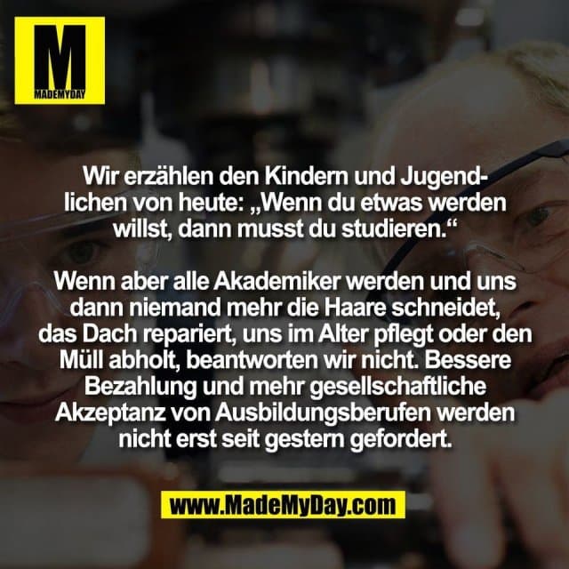 Wir erzählen den Kindern und Jugend-
lichen von heute: „Wenn du etwas werden
willst, dann musst du studieren.“
Wenn aber alle Akademiker werden und uns
dann niemand mehr die Haare schneidet,
das Dach repariert, uns im Alter pflegt oder den
Müll abholt, beantworten wir nicht. Bessere
Bezahlung und mehr gesellschaftliche
Akzeptanz von Ausbildungsberufen werden
nicht erst seit gestern gefordert. - Inspiration, Zitate & Sprüche | MadeMyDay | Jetzt entdecken & teilen Wir erzählen den Kindern und Jugend-
lichen von heute: „Wenn du etwas werden
willst, dann musst du studieren.“
Wenn aber alle Akademiker werden und uns
dann niemand mehr die Haare schneidet,
das Dach repariert, uns im Alter pflegt oder den
Müll abholt, beantworten wir nicht. Bessere
Bezahlung und mehr gesellschaftliche
Akzeptanz von Ausbildungsberufen werden
nicht erst seit gestern gefordert. - Inspirierendes Zitat mit Bild
