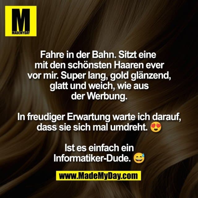 Fahre in der Bahn. Sitzt eine
mit den schönsten Haaren ever
vor mir. Super lang, gold glänzend,
glatt und weich, wie aus
der Werbung.
In freudiger Erwartung warte ich darauf,
dass sie sich mal umdreht. 😍
Ist es einfach ein
Informatiker-Dude. 😅 - Inspiration, Zitate & Sprüche | MadeMyDay | Jetzt entdecken & teilen Fahre in der Bahn. Sitzt eine
mit den schönsten Haaren ever
vor mir. Super lang, gold glänzend,
glatt und weich, wie aus
der Werbung.
In freudiger Erwartung warte ich darauf,
dass sie sich mal umdreht. 😍
Ist es einfach ein
Informatiker-Dude. 😅 - Inspirierendes Zitat mit Bild