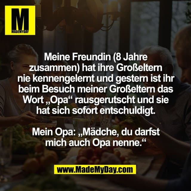 Meine Freundin (8 Jahre
zusammen) hat ihre Großeltern
nie kennengelernt und gestern ist ihr
beim Besuch meiner Großeltern das
Wort „Opa“ rausgerutscht und sie
hat sich sofort entschuldigt.
Mein Opa: „Mädche, du darfst
mich auch Opa nenne.“ - Inspiration, Zitate & Sprüche | MadeMyDay | Jetzt entdecken & teilen Meine Freundin (8 Jahre
zusammen) hat ihre Großeltern
nie kennengelernt und gestern ist ihr
beim Besuch meiner Großeltern das
Wort „Opa“ rausgerutscht und sie
hat sich sofort entschuldigt.
Mein Opa: „Mädche, du darfst
mich auch Opa nenne.“ - Inspirierendes Zitat mit Bild