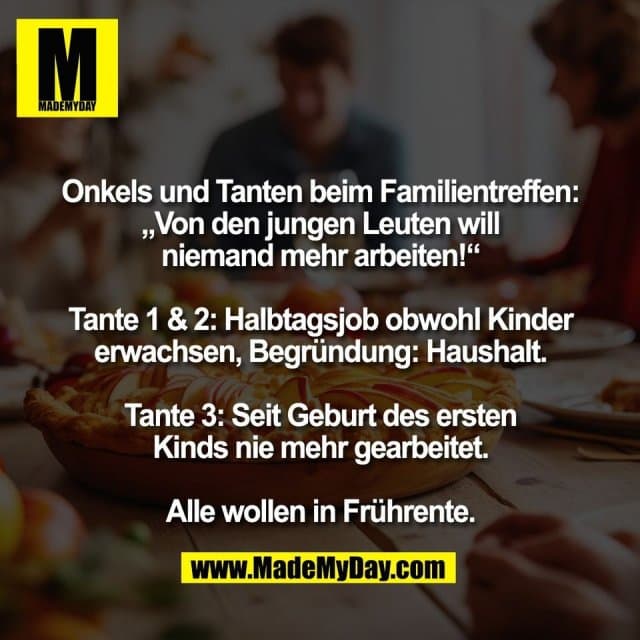 Onkels und Tanten beim Familientreffen:
„Von den jungen Leuten will
niemand mehr arbeiten!“
Tante 1 & 2: Halbtagsjob obwohl Kinder
erwachsen, Begründung: Haushalt.
Tante 3: Seit Geburt des ersten
Kinds nie mehr gearbeitet.
Alle wollen in Frührente. - Inspiration, Zitate & Sprüche | MadeMyDay | Jetzt entdecken & teilen Onkels und Tanten beim Familientreffen:
„Von den jungen Leuten will
niemand mehr arbeiten!“
Tante 1 & 2: Halbtagsjob obwohl Kinder
erwachsen, Begründung: Haushalt.
Tante 3: Seit Geburt des ersten
Kinds nie mehr gearbeitet.
Alle wollen in Frührente. - Inspirierendes Zitat mit Bild