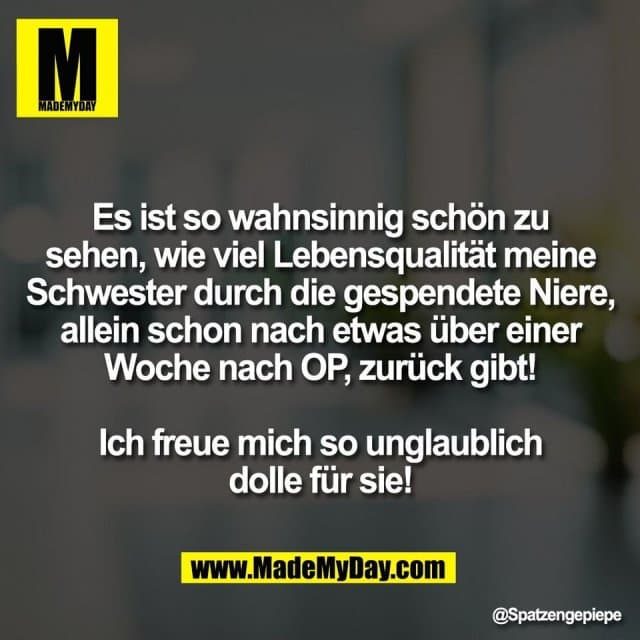 Es ist so wahnsinnig schön zu
sehen, wie viel Lebensqualität meine
Schwester durch die gespendete Niere,
allein schon nach etwas über einer
Woche nach OP, zurück gibt!
Ich freue mich so unglaublich
dolle für sie! - Inspiration, Zitate & Sprüche | MadeMyDay | Jetzt entdecken & teilen Es ist so wahnsinnig schön zu
sehen, wie viel Lebensqualität meine
Schwester durch die gespendete Niere,
allein schon nach etwas über einer
Woche nach OP, zurück gibt!
Ich freue mich so unglaublich
dolle für sie! - Inspirierendes Zitat mit Bild