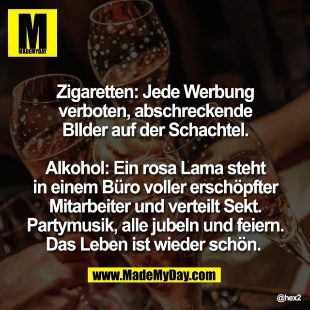 Zigaretten: Jede Werbung
verboten, abschreckende
BIlder auf der Schachtel.
Alkohol: Ein rosa Lama steht
in einem Büro voller erschöpfter
Mitarbeiter und verteilt Sekt.
Partymusik, alle jubeln und feiern.
Das Leben ist wieder schön. - Inspiration, Zitate & Sprüche | MadeMyDay | Jetzt entdecken & teilen Zigaretten: Jede Werbung
verboten, abschreckende
BIlder auf der Schachtel.
Alkohol: Ein rosa Lama steht
in einem Büro voller erschöpfter
Mitarbeiter und verteilt Sekt.
Partymusik, alle jubeln und feiern.
Das Leben ist wieder schön. - Inspirierendes Zitat mit Bild