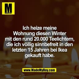 Ich heize meine
Wohnung diesen Winter
mit den rund 20.000 Teelichtern,
die ich völlig sinnbefreit in den
letzten 15 Jahr