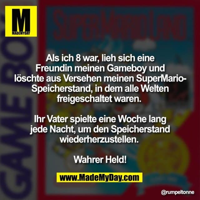 Als ich 8 war, lieh sich eine
Freundin meinen Gameboy und
löschte aus Versehen meinen SuperMario-
Speicherstand, in dem alle Welten
freigeschaltet waren.
Ihr Vater spielte eine Woche lang
jede Nacht, um den Speicherstand
wiederherzustellen.
Wahrer Held! - Inspiration, Zitate & Sprüche | MadeMyDay | Jetzt entdecken & teilen Als ich 8 war, lieh sich eine
Freundin meinen Gameboy und
löschte aus Versehen meinen SuperMario-
Speicherstand, in dem alle Welten
freigeschaltet waren.
Ihr Vater spielte eine Woche lang
jede Nacht, um den Speicherstand
wiederherzustellen.
Wahrer Held! - Inspirierendes Zitat mit Bild