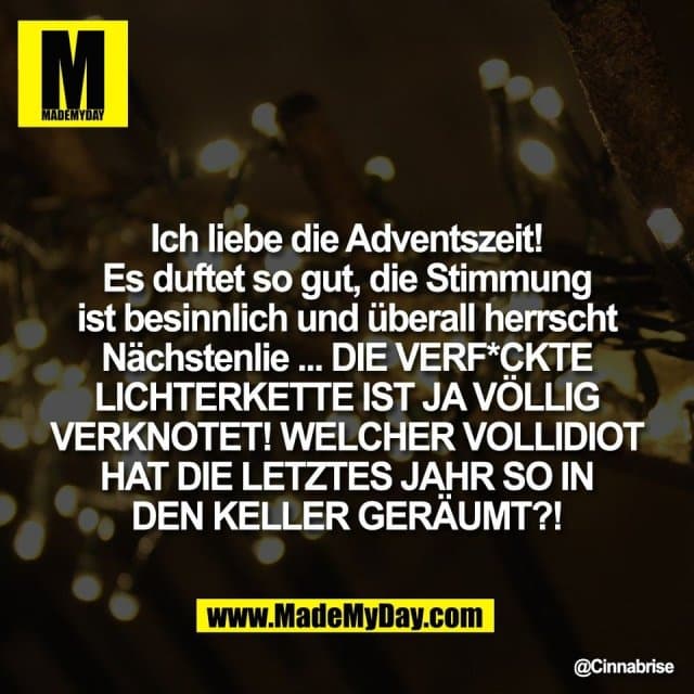 Ich liebe die Adventszeit!
Es duftet so gut, die Stimmung
ist besinnlich und überall herrscht
Nächstenlie ... DIE VERF*CKTE
LICHTERKETTE IST JA VÖLLIG
VERKNOTET! WELCHER VOLLIDIOT
HAT DIE LETZTES JAHR SO IN
DEN KELLER GERÄUMT?! - Inspiration, Zitate & Sprüche | MadeMyDay | Jetzt entdecken & teilen Ich liebe die Adventszeit!
Es duftet so gut, die Stimmung
ist besinnlich und überall herrscht
Nächstenlie ... DIE VERF*CKTE
LICHTERKETTE IST JA VÖLLIG
VERKNOTET! WELCHER VOLLIDIOT
HAT DIE LETZTES JAHR SO IN
DEN KELLER GERÄUMT?! - Inspirierendes Zitat mit Bild