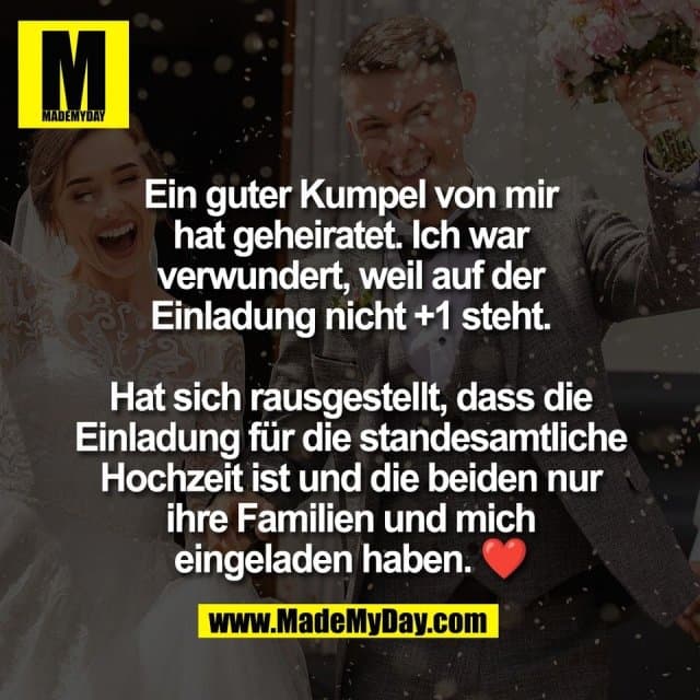 Ein guter Kumpel von mir
hat geheiratet. Ich war
verwundert, weil auf der
Einladung nicht +1 steht.
Hat sich rausgestellt, dass die
Einladung für die standesamtliche
Hochzeit ist und die beiden nur
ihre Familien und mich
eingeladen haben. ❤️ - Inspiration, Zitate & Sprüche | MadeMyDay | Jetzt entdecken & teilen Ein guter Kumpel von mir
hat geheiratet. Ich war
verwundert, weil auf der
Einladung nicht +1 steht.
Hat sich rausgestellt, dass die
Einladung für die standesamtliche
Hochzeit ist und die beiden nur
ihre Familien und mich
eingeladen haben. ❤️ - Inspirierendes Zitat mit Bild
