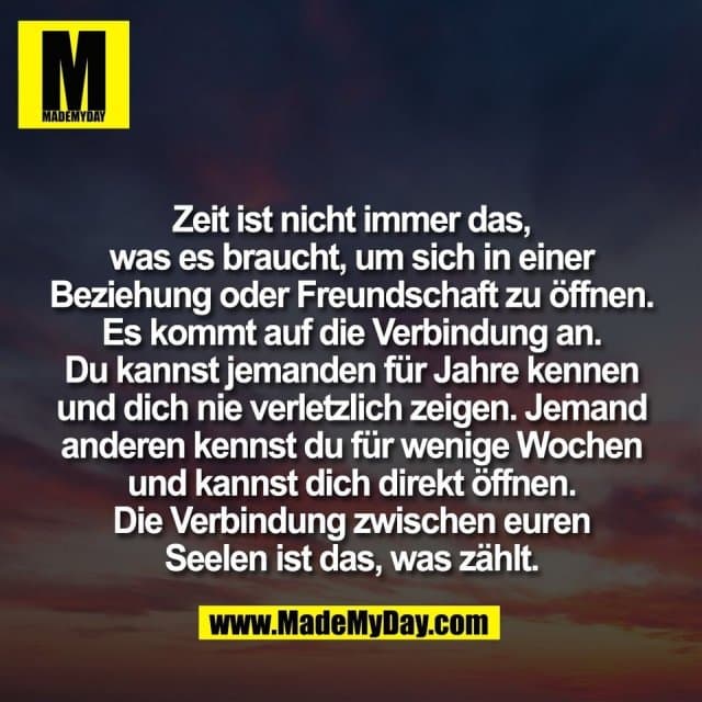 Zeit ist nicht immer das,
was es braucht, um sich in einer
Beziehung oder Freundschaft zu öffnen.
Es kommt auf die Verbindung an.
Du kannst jemanden für Jahre kennen
und dich nie verletzlich zeigen. Jemand
anderen kennst du für wenige Wochen
und kannst dich direkt öffnen.
Die Verbindung zwischen euren
Seelen ist das, was zählt. - Inspiration, Zitate & Sprüche | MadeMyDay | Jetzt entdecken & teilen Zeit ist nicht immer das,
was es braucht, um sich in einer
Beziehung oder Freundschaft zu öffnen.
Es kommt auf die Verbindung an.
Du kannst jemanden für Jahre kennen
und dich nie verletzlich zeigen. Jemand
anderen kennst du für wenige Wochen
und kannst dich direkt öffnen.
Die Verbindung zwischen euren
Seelen ist das, was zählt. - Inspirierendes Zitat mit Bild