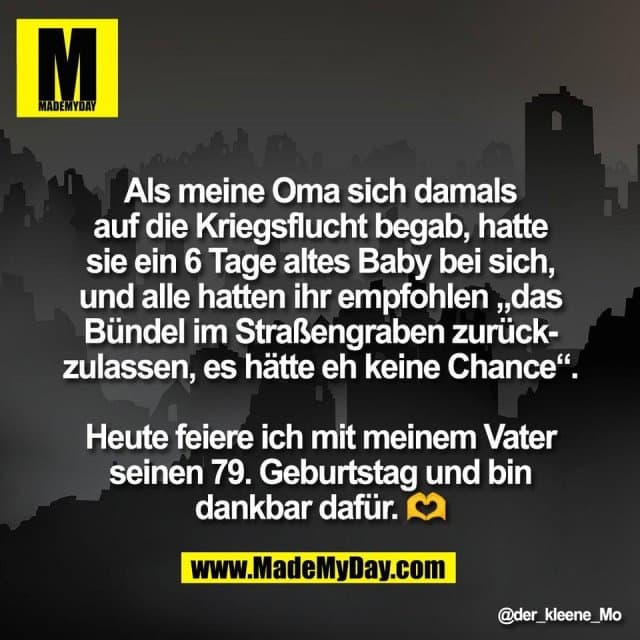 Als meine Oma sich damals
auf die Kriegsflucht begab, hatte
sie ein 6 Tage altes Baby bei sich,
und alle hatten ihr empfohlen „das
Bündel im Straßengraben zurück-
zulassen, es hätte eh keine Chance“.
Heute feiere ich mit meinem Vater
seinen 79. Geburtstag und bin
dankbar dafür. 🫶 - Inspiration, Zitate & Sprüche | MadeMyDay | Jetzt entdecken & teilen Als meine Oma sich damals
auf die Kriegsflucht begab, hatte
sie ein 6 Tage altes Baby bei sich,
und alle hatten ihr empfohlen „das
Bündel im Straßengraben zurück-
zulassen, es hätte eh keine Chance“.
Heute feiere ich mit meinem Vater
seinen 79. Geburtstag und bin
dankbar dafür. 🫶 - Inspirierendes Zitat mit Bild