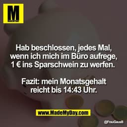 Hab beschlossen, jedes Mal,
wenn ich mich im Büro aufrege,
1 € ins Sparschwein zu werfen.
Fazit: mein Monatsgehalt
rei