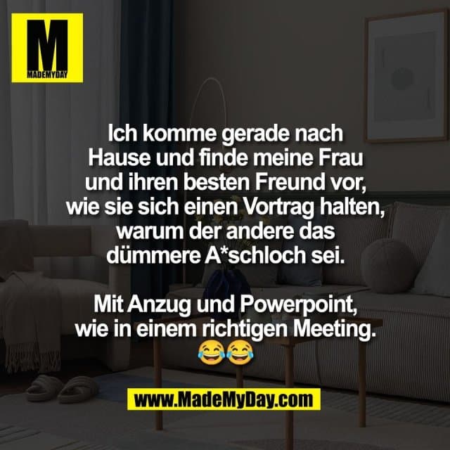 Ich komme gerade nach
Hause und finde meine Frau
und ihren besten Freund vor,
wie sie sich einen Vortrag halten,
warum der andere das
dümmere A*schloch sei.
Mit Anzug und Powerpoint,
wie in einem richtigen Meeting.
😂😂 - Inspiration, Zitate & Sprüche | MadeMyDay | Jetzt entdecken & teilen Ich komme gerade nach
Hause und finde meine Frau
und ihren besten Freund vor,
wie sie sich einen Vortrag halten,
warum der andere das
dümmere A*schloch sei.
Mit Anzug und Powerpoint,
wie in einem richtigen Meeting.
😂😂 - Inspirierendes Zitat mit Bild