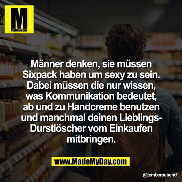 Männer denken, sie müssen
Sixpack haben um sexy zu sein.
Dabei müssen die nur wissen,
was Kommunikation bedeutet,
ab und zu Handcreme benutzen
und manchmal deinen Lieblings-
Durstlöscher vom Einkaufen
mitbringen. - Inspiration, Zitate & Sprüche | MadeMyDay | Jetzt entdecken & teilen Männer denken, sie müssen
Sixpack haben um sexy zu sein.
Dabei müssen die nur wissen,
was Kommunikation bedeutet,
ab und zu Handcreme benutzen
und manchmal deinen Lieblings-
Durstlöscher vom Einkaufen
mitbringen. - Inspirierendes Zitat mit Bild
