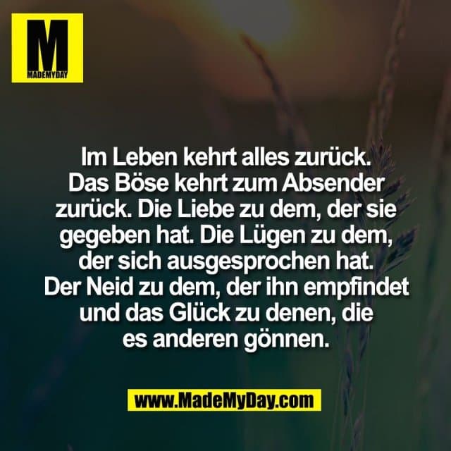 Im Leben kehrt alles zurück.
Das Böse kehrt zum Absender
zurück. Die Liebe zu dem, der sie
gegeben hat. Die Lügen zu dem,
der sich ausgesprochen hat.
Der Neid zu dem, der ihn empfindet
und das Glück zu denen, die
es anderen gönnen. - Inspiration, Zitate & Sprüche | MadeMyDay | Jetzt entdecken & teilen Im Leben kehrt alles zurück.
Das Böse kehrt zum Absender
zurück. Die Liebe zu dem, der sie
gegeben hat. Die Lügen zu dem,
der sich ausgesprochen hat.
Der Neid zu dem, der ihn empfindet
und das Glück zu denen, die
es anderen gönnen. - Inspirierendes Zitat mit Bild