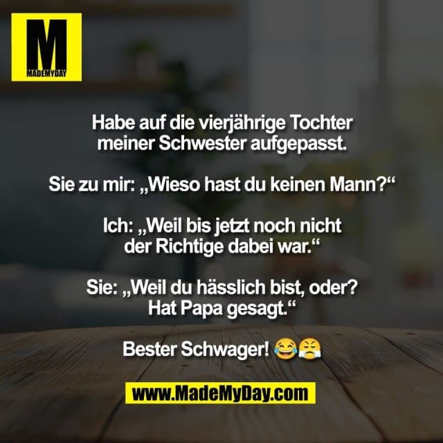 Habe auf die vierjährige Tochter
meiner Schwester aufgepasst.
Sie zu mir: „Wieso hast du keinen Mann?“
Ich: „Weil bis jetzt noch nicht
der Richtige dabei war.“
Sie: „Weil du hässlich bist, oder?
Hat Papa gesagt.“
Bester Schwager! 😂😤 - Inspiration, Zitate & Sprüche | MadeMyDay | Jetzt entdecken & teilen Habe auf die vierjährige Tochter
meiner Schwester aufgepasst.
Sie zu mir: „Wieso hast du keinen Mann?“
Ich: „Weil bis jetzt noch nicht
der Richtige dabei war.“
Sie: „Weil du hässlich bist, oder?
Hat Papa gesagt.“
Bester Schwager! 😂😤 - Inspirierendes Zitat mit Bild