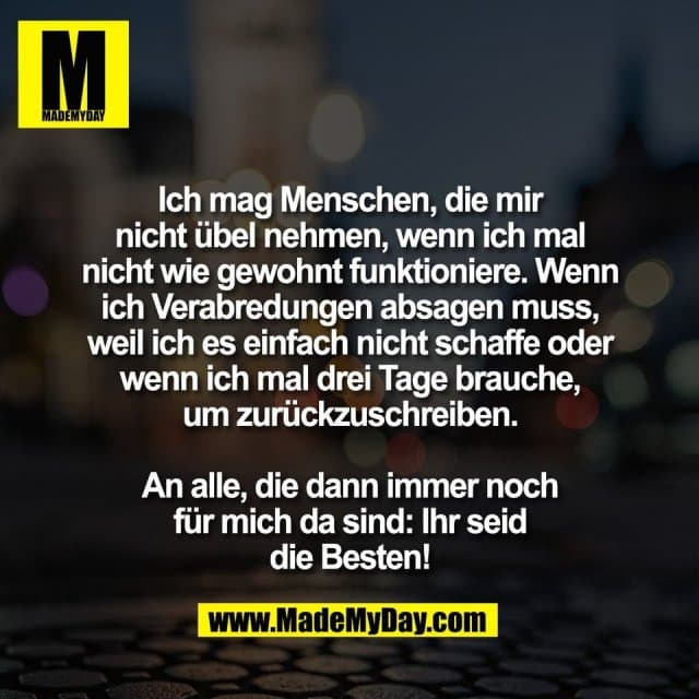 Ich mag Menschen, die mir
nicht übel nehmen, wenn ich mal
nicht wie gewohnt funktioniere. Wenn
ich Verabredungen absagen muss,
weil ich es einfach nicht schaffe oder
wenn ich mal drei Tage brauche,
um zurückzuschreiben.
An alle, die dann immer noch
für mich da sind: Ihr seid
die Besten! - Inspiration, Zitate & Sprüche | MadeMyDay | Jetzt entdecken & teilen Ich mag Menschen, die mir
nicht übel nehmen, wenn ich mal
nicht wie gewohnt funktioniere. Wenn
ich Verabredungen absagen muss,
weil ich es einfach nicht schaffe oder
wenn ich mal drei Tage brauche,
um zurückzuschreiben.
An alle, die dann immer noch
für mich da sind: Ihr seid
die Besten! - Inspirierendes Zitat mit Bild