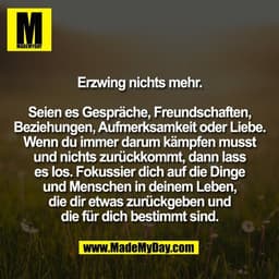 Erzwing nichts mehr.
Seien es Gespräche, Freundschaften,
Beziehungen, Aufmerksamkeit oder Liebe.
Wenn du immer darum kä