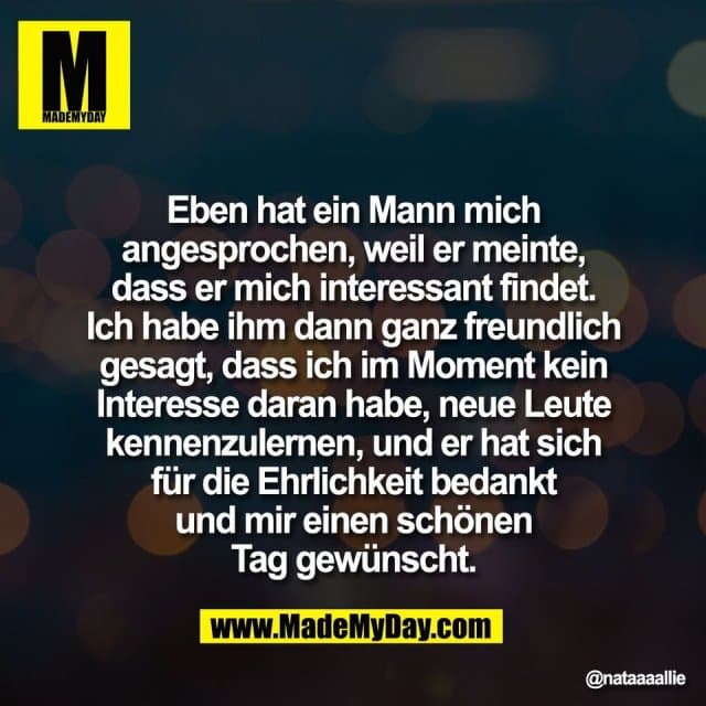 "Eben hat ein Mann mich
angesprochen, weil er meinte,
dass er mich interessant findet.
Ich habe ihm dann ganz freundlich
gesagt, dass ich im Moment kein
Interesse daran habe, neue Leute
kennenzulernen, und er hat sich
für die Ehrlichkeit bedankt
und mir einen schönen
Tag gewünscht." - Inspiration, Zitate & Sprüche | MadeMyDay | Jetzt entdecken & teilen "Eben hat ein Mann mich
angesprochen, weil er meinte,
dass er mich interessant findet.
Ich habe ihm dann ganz freundlich
gesagt, dass ich im Moment kein
Interesse daran habe, neue Leute
kennenzulernen, und er hat sich
für die Ehrlichkeit bedankt
und mir einen schönen
Tag gewünscht." - Inspirierendes Zitat mit Bild