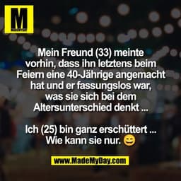 Mein Freund (33) meinte
vorhin, dass ihn letztens beim
Feiern eine 40-Jährige angemacht
hat und er fassungslos war,
was