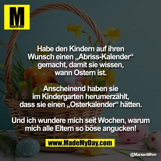 Habe den Kindern auf ihren
Wunsch einen „Abriss-Kalender“
gemacht, damit sie wissen,
wann Ostern ist.
Anscheinend haben sie
im Kindergarten herumerzählt,
dass sie einen „Osterkalender“ hätten.
Und ich wundere mich seit Wochen, warum
mich alle Eltern so böse angucken! - Inspiration, Zitate & Sprüche | MadeMyDay | Jetzt entdecken & teilen Habe den Kindern auf ihren
Wunsch einen „Abriss-Kalender“
gemacht, damit sie wissen,
wann Ostern ist.
Anscheinend haben sie
im Kindergarten herumerzählt,
dass sie einen „Osterkalender“ hätten.
Und ich wundere mich seit Wochen, warum
mich alle Eltern so böse angucken! - Inspirierendes Zitat mit Bild