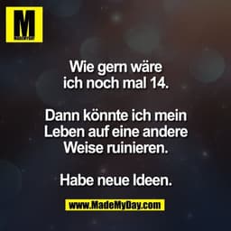 Wie gern wäre
ich noch mal 14.
Dann könnte ich mein
Leben auf eine andere
Weise ruinieren.
Habe neue Ideen.