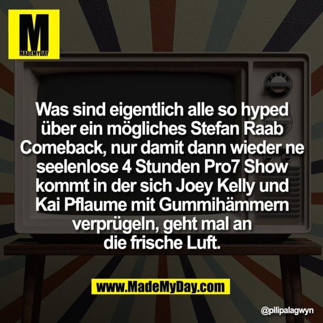 Was sind eigentlich alle so hyped
über ein mögliches Stefan Raab
Comeback, nur damit dann wieder ne
seelenlose 4 Stunden Pro7 Show
kommt in der sich Joey Kelly und
Kai Pflaume mit Gummihämmern
verprügeln, geht mal an
die frische Luft. - Inspiration, Zitate & Sprüche | MadeMyDay | Jetzt entdecken & teilen Was sind eigentlich alle so hyped
über ein mögliches Stefan Raab
Comeback, nur damit dann wieder ne
seelenlose 4 Stunden Pro7 Show
kommt in der sich Joey Kelly und
Kai Pflaume mit Gummihämmern
verprügeln, geht mal an
die frische Luft. - Inspirierendes Zitat mit Bild