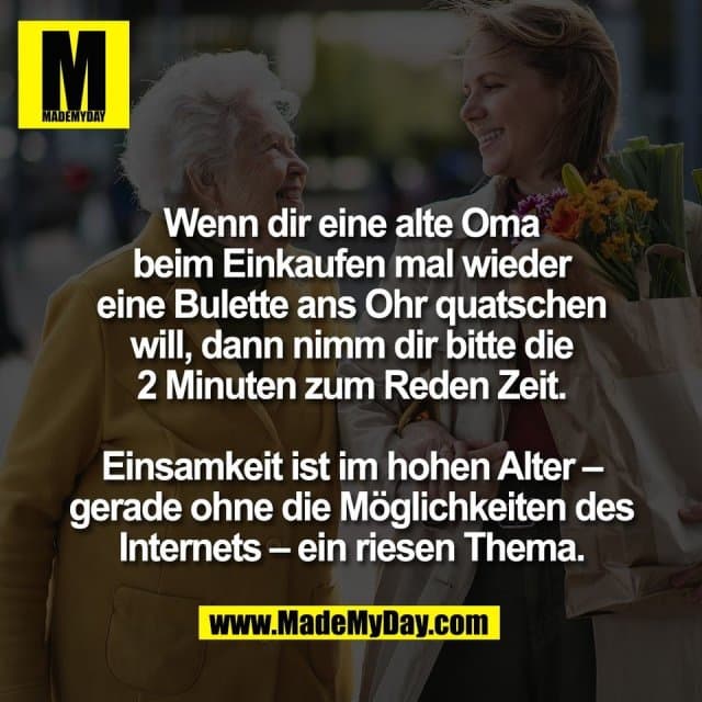 Wenn dir eine alte Oma
beim Einkaufen mal wieder
eine Bulette ans Ohr quatschen
will, dann nimm dir bitte die
2 Minuten zum Reden Zeit.
Einsamkeit ist im hohen Alter –
gerade ohne die Möglichkeiten des
Internets – ein riesen Thema. - Inspiration, Zitate & Sprüche | MadeMyDay | Jetzt entdecken & teilen Wenn dir eine alte Oma
beim Einkaufen mal wieder
eine Bulette ans Ohr quatschen
will, dann nimm dir bitte die
2 Minuten zum Reden Zeit.
Einsamkeit ist im hohen Alter –
gerade ohne die Möglichkeiten des
Internets – ein riesen Thema. - Inspirierendes Zitat mit Bild