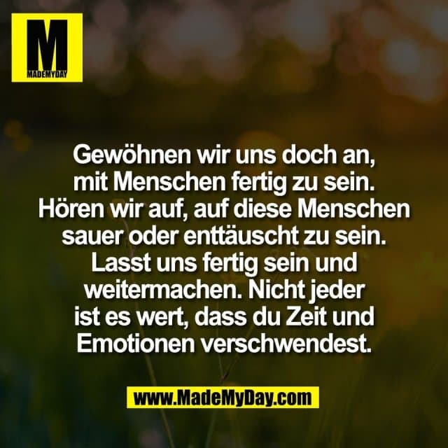 Gewöhnen wir uns doch an,
mit Menschen fertig zu sein.
Hören wir auf, auf diese Menschen
sauer oder enttäuscht zu sein.
Lasst uns fertig sein und
weitermachen. Nicht jeder
ist es wert, dass du Zeit und
Emotionen verschwendest. - Inspiration, Zitate & Sprüche | MadeMyDay | Jetzt entdecken & teilen Gewöhnen wir uns doch an,
mit Menschen fertig zu sein.
Hören wir auf, auf diese Menschen
sauer oder enttäuscht zu sein.
Lasst uns fertig sein und
weitermachen. Nicht jeder
ist es wert, dass du Zeit und
Emotionen verschwendest. - Inspirierendes Zitat mit Bild