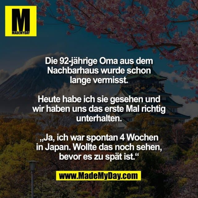 Die 92-jährige Oma aus dem
Nachbarhaus wurde schon
lange vermisst.
Heute habe ich sie gesehen und
wir haben uns das erste Mal richtig
unterhalten.
„Ja, ich war spontan 4 Wochen
in Japan. Wollte das noch sehen,
bevor es zu spät ist.“ - Inspiration, Zitate & Sprüche | MadeMyDay | Jetzt entdecken & teilen Die 92-jährige Oma aus dem
Nachbarhaus wurde schon
lange vermisst.
Heute habe ich sie gesehen und
wir haben uns das erste Mal richtig
unterhalten.
„Ja, ich war spontan 4 Wochen
in Japan. Wollte das noch sehen,
bevor es zu spät ist.“ - Inspirierendes Zitat mit Bild