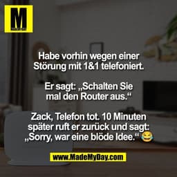 Habe vorhin wegen einer
Störung mit 1&1 telefoniert.
Er sagt: „Schalten Sie
mal den Router aus.“
Zack, Telefon tot. 10